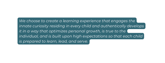 We choose to create a learning experience that engages the innate curiosity residing in every child and authentically develops it in a way that optimizes personal growth is true to the individual and is built upon high expectations so that each child is prepared to learn lead and serve